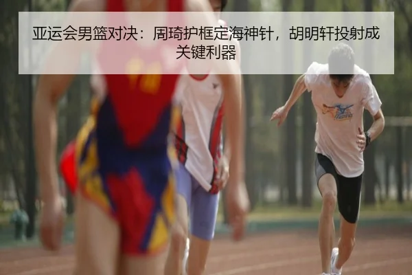 亚运会男篮对决：周琦护框定海神针，胡明轩投射成关键利器