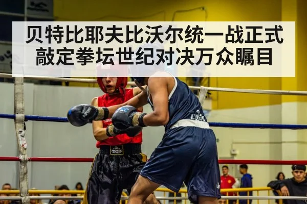 贝特比耶夫比沃尔统一战正式敲定拳坛世纪对决万众瞩目